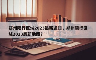 郑州限行区域2023最新通知，郑州限行区域2023最新地图？